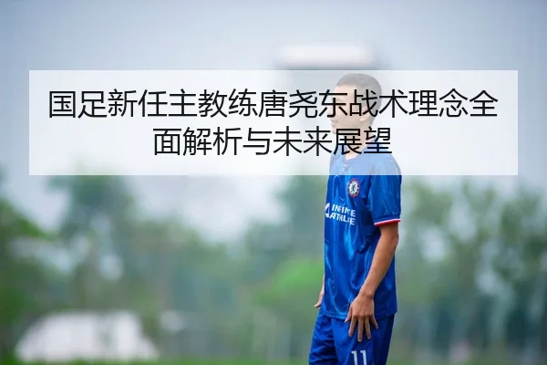 国足新任主教练唐尧东战术理念全面解析与未来展望